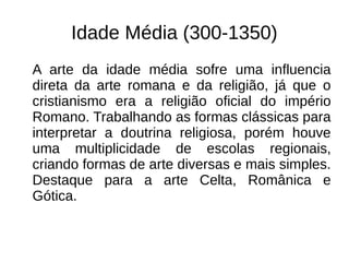 Idade Média (300-1350)
A arte da idade média sofre uma influencia
direta da arte romana e da religião, já que o
cristianismo era a religião oficial do império
Romano. Trabalhando as formas clássicas para
interpretar a doutrina religiosa, porém houve
uma multiplicidade de escolas regionais,
criando formas de arte diversas e mais simples.
Destaque para a arte Celta, Românica e
Gótica.
 