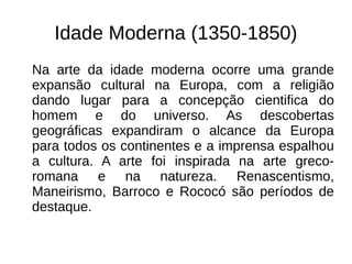 Idade Moderna (1350-1850)
Na arte da idade moderna ocorre uma grande
expansão cultural na Europa, com a religião
dando lugar para a concepção cientifica do
homem e do universo. As descobertas
geográficas expandiram o alcance da Europa
para todos os continentes e a imprensa espalhou
a cultura. A arte foi inspirada na arte greco-
romana e na natureza. Renascentismo,
Maneirismo, Barroco e Rococó são períodos de
destaque.
 