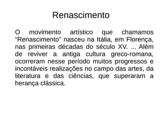 Renascimento
O movimento artístico que chamamos
“Renascimento” nasceu na Itália, em Florença,
nas primeiras décadas do século XV. ... Além
de reviver a antiga cultura greco-romana,
ocorreram nesse período muitos progressos e
incontáveis realizações no campo das artes, da
literatura e das ciências, que superaram a
herança clássica.
 