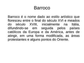Barroco
Barroco é o nome dado ao estilo artístico que
floresceu entre o final do século XVI e meados
do século XVIII, inicialmente na Itália,
difundindo-se em seguida pelos países
católicos da Europa e da América, antes de
atingir, em uma forma modificada, as áreas
protestantes e alguns pontos do Oriente.
 