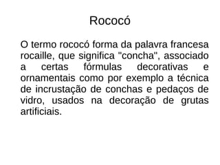 Rococó
O termo rococó forma da palavra francesa
rocaille, que significa "concha", associado
a certas fórmulas decorativas e
ornamentais como por exemplo a técnica
de incrustação de conchas e pedaços de
vidro, usados na decoração de grutas
artificiais.
 