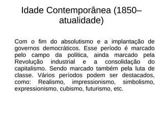 Idade Contemporânea (1850–
atualidade)
Com o fim do absolutismo e a implantação de
governos democráticos. Esse período é marcado
pelo campo da política, ainda marcado pela
Revolução industrial e a consolidação do
capitalismo. Sendo marcado também pela luta de
classe. Vários períodos podem ser destacados,
como: Realismo, impressionismo, simbolismo,
expressionismo, cubismo, futurismo, etc.
 