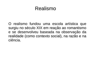 Realismo
O realismo fundou uma escola artística que
surgiu no século XIX em reação ao romantismo
e se desenvolveu baseada na observação da
realidade (como contexto social), na razão e na
ciência.
 