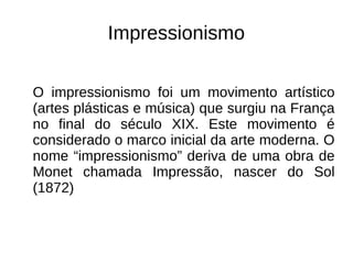 Impressionismo
O impressionismo foi um movimento artístico
(artes plásticas e música) que surgiu na França
no final do século XIX. Este movimento é
considerado o marco inicial da arte moderna. O
nome “impressionismo” deriva de uma obra de
Monet chamada Impressão, nascer do Sol
(1872)
 