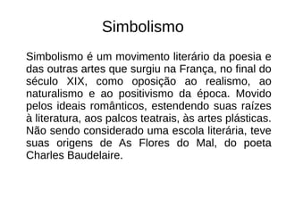 Simbolismo
Simbolismo é um movimento literário da poesia e
das outras artes que surgiu na França, no final do
século XIX, como oposição ao realismo, ao
naturalismo e ao positivismo da época. Movido
pelos ideais românticos, estendendo suas raízes
à literatura, aos palcos teatrais, às artes plásticas.
Não sendo considerado uma escola literária, teve
suas origens de As Flores do Mal, do poeta
Charles Baudelaire.
 