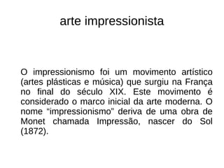 arte impressionista
O impressionismo foi um movimento artístico
(artes plásticas e música) que surgiu na França
no final do século XIX. Este movimento é
considerado o marco inicial da arte moderna. O
nome “impressionismo” deriva de uma obra de
Monet chamada Impressão, nascer do Sol
(1872).
 