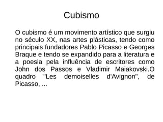 Cubismo
O cubismo é um movimento artístico que surgiu
no século XX, nas artes plásticas, tendo como
principais fundadores Pablo Picasso e Georges
Braque e tendo se expandido para a literatura e
a poesia pela influência de escritores como
John dos Passos e Vladimir Maiakovski.O
quadro "Les demoiselles d'Avignon", de
Picasso, ...
 