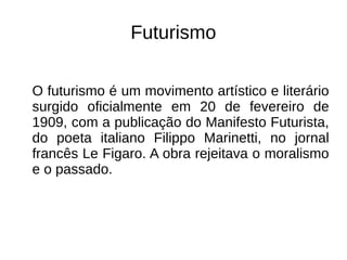 Futurismo
O futurismo é um movimento artístico e literário
surgido oficialmente em 20 de fevereiro de
1909, com a publicação do Manifesto Futurista,
do poeta italiano Filippo Marinetti, no jornal
francês Le Figaro. A obra rejeitava o moralismo
e o passado.
 
