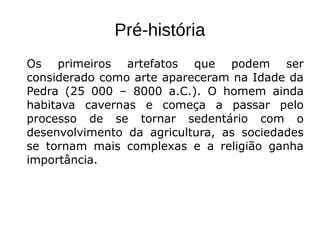 Pré-história
Os primeiros artefatos que podem ser
considerado como arte apareceram na Idade da
Pedra (25 000 – 8000 a.C.). O homem ainda
habitava cavernas e começa a passar pelo
processo de se tornar sedentário com o
desenvolvimento da agricultura, as sociedades
se tornam mais complexas e a religião ganha
importância.
 