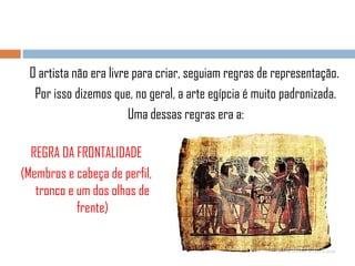 O artista não era livre para criar, seguiam regras de representação.
Por isso dizemos que, no geral, a arte egípcia é muito padronizada.
Uma dessas regras era a:
REGRA DA FRONTALIDADE
(Membros e cabeça de perfil,
tronco e um dos olhos de
frente)

 