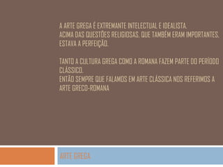 A ARTE GREGA É EXTREMANTE INTELECTUAL E IDEALISTA.
ACIMA DAS QUESTÕES RELIGIOSAS, QUE TAMBÉM ERAM IMPORTANTES,
ESTAVA A PERFEIÇÃO.
TANTO A CULTURA GREGA COMO A ROMANA FAZEM PARTE DO PERÍODO
CLÁSSICO.
ENTÃO SEMPRE QUE FALAMOS EM ARTE CLÁSSICA NOS REFERIMOS A
ARTE GRECO-ROMANA

ARTE GREGA

 