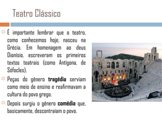 Teatro Clássico






É importante lembrar que o teatro,
como conhecemos hoje, nasceu na
Grécia. Em homenagem ao deus
Dionísio, escreveram os primeiros
textos teatrais (como Antígona, de
Sófocles).
Peças do gênero tragédia serviam
como meio de ensino e reafirmavam a
cultura do povo grego.
Depois surgiu o gênero comédia que,
basicamente, descontraíam o povo.

 