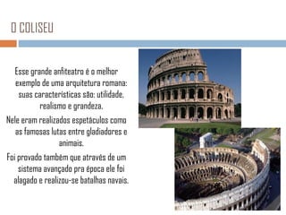 O COLISEU
Esse grande anfiteatro é o melhor
exemplo de uma arquitetura romana:
suas características são: utilidade,
realismo e grandeza.
Nele eram realizados espetáculos como
as famosas lutas entre gladiadores e
animais.
Foi provado também que através de um
sistema avançado pra época ele foi
alagado e realizou-se batalhas navais.

 