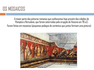 OS MOSAICOS
A maior parte das pinturas romanas que conhecemos hoje provém das cidades de
Pompéia e Herculano, que foram soterradas pela erupção do Vesúvio em 79 a.C.
Foram feitas em mosaicos (pequenos pedaços de cerâmica que juntos formam uma pintura)

 