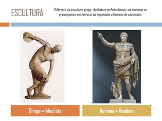 ESCULTURA

Diferente da escultura grega, idealista e perfeita demais, os romanos se
preocuparam em retratar os imperados e homens da sociedade.

Grega = Idealista

Romana = Realista

 