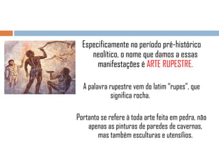 Especificamente no período pré-histórico
neolítico, o nome que damos a essas
manifestações é ARTE RUPESTRE.
A palavra rupestre vem do latim “rupes”, que
significa rocha.
Portanto se refere à toda arte feita em pedra, não
apenas as pinturas de paredes de cavernas,
mas também esculturas e utensílios.

 