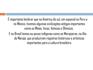 É importante lembrar que na América do sul, em especial no Peru e
no México, tivemos algumas civilizações antigas importantes
como os Maias, Incas, Astecas e Olmecas.
E no Brasil temos os povos indígenas como os Marajoaras, na ilha
de Marajó, que produziram registros históricos e artísticos
importantes para a cultura brasileira.

 