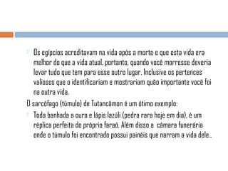 Os egípcios acreditavam na vida após a morte e que esta vida era
melhor do que a vida atual, portanto, quando você morresse deveria
levar tudo que tem para esse outro lugar. Inclusive os pertences
valiosos que o identificariam e mostrariam quão importante você foi
na outra vida.
O sarcófago (túmulo) de Tutancâmon é um ótimo exemplo:
 Toda banhada a ouro e lápis lazúli (pedra rara hoje em dia), é um
réplica perfeita do próprio faraó. Além disso a câmara funerária
onde o túmulo foi encontrado possui painéis que narram a vida dele..


 