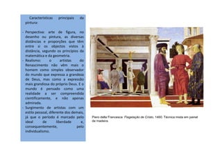 Características principais da
pintura:
- Perspectiva: arte de figura, no
desenho ou pintura, as diversas
distâncias e proporções que têm
entre si os objectos vistos à
distância, segundo os princípios da
matemática e da geometria.
- Realismo: o artistas do
Renascimento não vêm mais o
homem como simples observador
do mundo que expressa a grandeza
de Deus, mas como a expressãode Deus, mas como a expressão
mais grandiosa do próprio Deus. E o
mundo é pensado como uma
realidade a ser compreendida
cientificamente, e não apenas
admirada.
- Surgimento de artistas com um
estilo pessoal, diferente dos demais,
já que o período é marcado pelo
ideal de liberdade e,
consequentemente, pelo
individualismo.
Piero della Francesca: Flagelação de Cristo, 1460. Técnica mista em painel
de madeira.
 