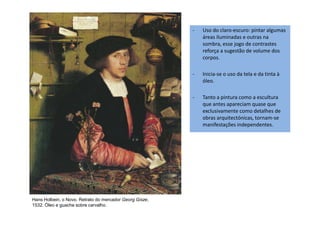 - Uso do claro-escuro: pintar algumas
áreas iluminadas e outras na
sombra, esse jogo de contrastes
reforça a sugestão de volume dos
corpos.
- Inicia-se o uso da tela e da tinta à
óleo.
- Tanto a pintura como a escultura
que antes apareciam quase que
exclusivamente como detalhes de
Hans Holbein, o Novo. Retrato do mercador Georg Gisze,
1532. Óleo e guache sobre carvalho.
exclusivamente como detalhes de
obras arquitectónicas, tornam-se
manifestações independentes.
 
