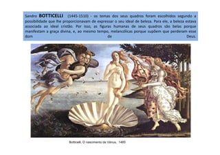 Sandro BOTTICELLI (1445-1510) - os temas dos seus quadros foram escolhidos segundo a
possibilidade que lhe proporcionavam de expressar o seu ideal de beleza. Para ele, a beleza estava
associada ao ideal cristão. Por isso, as figuras humanas de seus quadros são belas porque
manifestam a graça divina, e, ao mesmo tempo, melancólicas porque supõem que perderam esse
dom de Deus.
Botticelli, O nascimento de Vénus, 1485
 