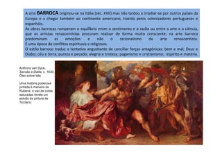 A arte BARROCA originou-se na Itália (séc. XVII) mas não tardou a irradiar-se por outros países da
Europa e a chegar também ao continente americano, trazida pelos colonizadores portugueses e
espanhóis.
As obras barrocas romperam o equilíbrio entre o sentimento e a razão ou entre a arte e a ciência,
que os artistas renascentistas procuram realizar de forma muito consciente; na arte barroca
predominam as emoções e não o racionalismo da arte renascentista.
É uma época de conflitos espirituais e religiosos.
O estilo barroco traduz a tentativa angustiante de conciliar forças antagónicas: bem e mal; Deus e
Diabo; céu e terra; pureza e pecado; alegria e tristeza; paganismo e cristianismo; espírito e matéria.
Anthony van Dyck.
Sansão e Dalila, c. 1630.
Óleo sobre tela.
Uma história poderosa
pintada à maneira de
Rubens; o uso de cores
saturadas revela um
estudo da pintura de
Ticciano.
 