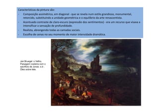 Características da pintura são:
- Composição assimétrica, em diagonal - que se revela num estilo grandioso, monumental,
retorcido, substituindo a unidade geométrica e o equilíbrio da arte renascentista.
- Acentuado contraste de claro-escuro (expressão dos sentimentos) - era um recurso que visava a
intensificar a sensação de profundidade.
- Realista, abrangendo todas as camadas sociais.
- Escolha de cenas no seu momento de maior intensidade dramática.
Jan Bruegel o Velho.
Paisagem costeira com o
sacrificio de Jonas. s.d .
Óleo sobre tela.
 