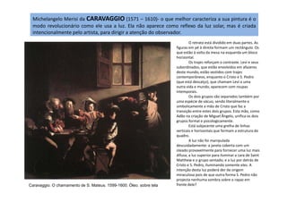 Michelangelo Merisi da CARAVAGGIO (1571 – 1610)- o que melhor caracteriza a sua pintura é o
modo revolucionário como ele usa a luz. Ela não aparece como reflexo da luz solar, mas é criada
intencionalmente pelo artista, para dirigir a atenção do observador.
O retrato está dividido em duas partes. As
figuras em pé à direita formam um rectângulo. Os
que estão à volta da mesa na esquerda um bloco
horizontal.
Os trajes reforçam o contraste. Levi e seus
subordinados, que estão envolvidos em afazeres
deste mundo, estão vestidos com trajes
contemporâneos, enquanto o Cristo e S. Pedro
(que está descalço), que chamam Levi a uma
outra vida e mundo, aparecem com roupas
intemporais.
Os dois grupos são separados também por
uma espécie de vácuo, sendo literalmente e
Caravaggio. O chamamento de S. Mateus. 1599-1600. Óleo. sobre tela
uma espécie de vácuo, sendo literalmente e
simbolicamente a mão de Cristo que faz a
transição entre estes dois grupos. Esta mão, como
Adão na criação de Miguel Ângelo, unifica os dois
grupos formal e psicologicamente.
Está subjacente uma grelha de linhas
verticais e horizontais que formam a estrutura do
quadro.
A luz não foi manipulada
descuidadamente: a janela coberta com um
oleado provavelmente para fornecer uma luz mais
difusa; a luz superior para iluminar a cara de Saint
Matthew e o grupo sentado; e a luz por detrás de
Cristo e S. Pedro, iluminando somente eles. A
intenção desta luz poderá der de origem
miraculosa pois de que outra forma S. Pedro não
projecta nenhuma sombra sobre o rapaz em
frente dele?
 