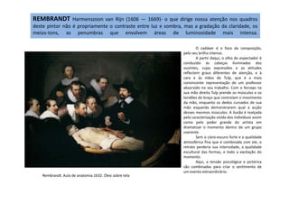 REMBRANDT Harmenszoon van Rijn (1606 — 1669)- o que dirige nossa atenção nos quadros
deste pintor não é propriamente o contraste entre luz e sombra, mas a gradação da claridade, os
meios-tons, as penumbras que envolvem áreas de luminosidade mais intensa.
O cadáver é o foco da composição,
pelo seu brilho intenso.
A partir daqui, o olho do espectador é
conduzido às cabeças iluminadas dos
ouvintes, cujas expressões e as atitudes
reflectem graus diferentes de atenção, e à
cara e às mãos de Tulp, que é a mais
convincente representação de um professor
absorvido no seu trabalho. Com o forceps na
sua mão direita Tulp prende os músculos e os
tendões do braço que controlam o movimento
da mão, enquanto os dedos curvados de sua
Rembrandt. Aula de anatomia.1632. Óleo sobre tela
da mão, enquanto os dedos curvados de sua
mão esquerda demonstrarem qual a acção
desses mesmos músculos. A ilusão é realçada
pela caracterização vívida dos indivíduos assim
como pelo poder grande do artista em
dramatizar o momento dentro de um grupo
coerente.
Sem o claro-escuro forte e a qualidade
atmosférica fina que é combinada com ele, o
retrato perderia sua intensidade, a qualidade
escultural das formas, e todo a excitação do
momento.
Aqui, a tensão psicológica e pictórica
são combinadas para criar o sentimento de
um evento extraordinário.
 
