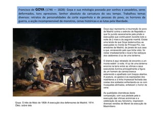 Francisco de GOYA (1746 — 1828)- Goya e sua mitologia povoada por sonhos e pesadelos, seres
deformados, tons opressivos. Senhor absoluto da caricatura do seu tempo. Trabalhou temas
diversos: retratos de personalidades da corte espanhola e de pessoas do povo, os horrores da
guerra, a acção incompreensível de monstros, cenas históricas e as lutas pela liberdade.
Goya aqui representa a insurreição do povo
de Madrid contra o exército de Napoleão e
que foi punido severamente pela prisão e
execuções que continuaram durante todo a
noite de 2 maio e da seguinte manhã. Existe
uma lenda de que Goya testemunhou as
execuções no monte de Príncipe Pío, nos
arredores de Madrid, da janela de sua casa
e que, enraivecido pelo que tinha visto, foi
visitar imediatamente o local e fez esboços
dos cadáveres à luz de uma lanterna.
Goya. O três de Maio de 1808- A execução dos defensores de Madrid. 1814.
Óleo. sobre tela
O drama é aqui retratado de encontro a um
monte estéril à noite. A luz de uma lanterna
enorme na terra entre as vítimas e seus
executores ilumina principalmente a figura
de um homem de camisa branca
estarrecido a ajoelhado com braços abertos.
A postura, os gestos e as expressões dos
madrilenos e a linha impessoal fechada das
costas dos soldados enfrentando-os os com
musquetes alinhados, enfatizam o horror da
cena.
As qualidades dramáticas desta
composição, com sua piedade pela a
execução das vítimas anónimas e a
celebração de seu heroísmo, inspiraram
diversas versões de Manet da execução de
Maximiliano.
 