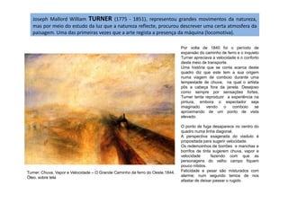 Joseph Mallord William TURNER (1775 - 1851), representou grandes movimentos da natureza,
mas por meio do estudo da luz que a natureza reflecte, procurou descrever uma certa atmosfera da
paisagem. Uma das primeiras vezes que a arte regista a presença da máquina (locomotiva).
Por volta de 1840 foi o período de
expansão do caminho de ferro e o inquieto
Turner apreciava a velocidade e o conforto
deste meio de transporte.
Uma história que se conta acerca deste
quadro diz que este tem a sua origem
numa viagem de comboio durante uma
tempestade de chuva, na qual o artista
pôs a cabeça fora da janela. Desejoso
como sempre por sensações fortes,
Turner tenta reproduzir a experiência na
pintura, embora o espectador seja
Turner. Chuva, Vapor e Velocidade – O Grande Caminho de ferro do Oeste.1844.
Óleo. sobre tela
pintura, embora o espectador seja
imaginado vendo o comboio se
aproximando de um ponto de vista
elevado.
O ponto de fuga desaparece no centro do
quadro numa linha diagonal.
A perspectiva exagerada do viaduto é
propositada para sugerir velocidade.
Os redemoinhos de borrões e manchas e
borrifos de tinta sugerem chuva, vapor e
velocidade fazendo com que as
personagens do velho campo fiquem
pouco nítidos.
Felicidade e pesar são misturados com
alarme; num segundo temos de nos
afastar de deixar passar o rugido.
 