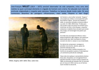 Jean-François MILLET (1814 – 1875) sensível observador da vida campestre, criou uma obra
realista na qual o principal elemento é a ligação do homem com a terra. Foi educado num meio de
profunda religiosidade e respeito pela natureza. Trabalhou na lavoura desde muito cedo. Os seus
numerosos desenhos de paisagens influenciaram, mais tarde, Pissarro e Van Gogh.
Um homem e uma mulher recitando “Angelus”
uma oração que celebra a anunciação feita pelo
Anjo Gabriel a Maria. Pararam de trabalhar e
todos os utensílios utilizados na lavoura estão à
sua volta. Em 1865, Millet disse: “A ideia para
este quadro surgiu-me porque me lembrei que a
minha avó, ao ouvir o sino da igreja , enquanto
estávamos a trabalhar fazia-nos parar para recitar
esta oração, em homenagem dos pobres que
partiram.”
Foi então esta recordação de infância e não o
Millet. Angelus 1857-1859. Óleo. sobre tela
Foi então esta recordação de infância e não o
desejo de glorificar algo religioso, que esteve por
detrás desta obra. Quis imortalizar os ritmos
seculares da vida no campo e a sua simplicidade.
Por detrás dos camponeses consegue-se
perceber uma enorme planície, apesar do
tamanho reduzido da tela.
As suas caras estão à sombra enquanto a luz
ilumina os seus gestos e postura. A tela expressa
um sentimento profundo de meditação.
Talvez todo isto explique o extraordinário destino
desta obra: despoletou um inimaginável fervor
patriótico quando o Louvre o tentou comprar em
1889, era venerado por Salvador Dali, foi lacerado
por um louco em 1932 e tornou-se um famoso
icone mundial no século XX.
 