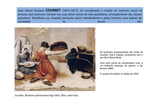 Jean Désiré Gustave COURBET (1819–1877), foi considerado o criador do realismo social na
pintura, pois procurou retratar nas suas obras temas da vida quotidiana, principalmente das classes
populares. Manifesta sua simpatia particular pelos trabalhadores e pelos homens mais pobres da
sociedade no século XIX.
As mulheres representadas são irmãs de
Courbet, Zoé e Juliette, juntamente com o
Courbet. Mulheres peneirando trigo 1854. Óleo. sobre tela
Courbet, Zoé e Juliette, juntamente com o
seu filho Désiré Binet.
Uma obra prima de simplicidade rural, é
um brilhante exemplo do género e faz
lembrar Millet.
O quadro foi exibido no Salão de 1855.
 