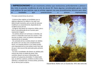 O IMPRESSIONISMO foi um movimento artístico que revolucionou profundamente a pintura e
deu início às grandes tendências da arte do século XX. Havia algumas considerações gerais, muito
mais práticas do que teóricas, que os artistas seguiam nos seus procedimentos técnicos para obter
os resultados que caracterizaram a pintura impressionista.
Principais características da pintura:
- A pintura deve registar as tonalidades que os
objectos adquirem ao reflectir a luz solar num
determinado momento, pois as cores da natureza
modificam-se constantemente, dependendo da
incidência da luz do sol.
- As figuras não devem ter contornos nítidos, pois a
linha é uma abstracção do ser humano para
representar imagens.
- As sombras devem ser luminosas e coloridas, tal- As sombras devem ser luminosas e coloridas, tal
como é a impressão visual que nos causam, e não
escuras ou pretas, como os pintores costumavam
representá-las no passado.
- Os contrastes de luz e sombra devem ser obtidos
de acordo com a lei das cores complementares.
Assim, um amarelo próximo a um violeta produz
uma impressão de luz e de sombra muito mais real
do que o claro-escuro tão valorizado pelos pintores
barrocos.
- As cores e tonalidades não devem ser obtidas pela
mistura das tintas na paleta do pintor. Pelo
contrário, devem ser puras e dissociadas nos
quadros em pequenas pinceladas. É o observador
que, ao admirar a pintura, combina as várias cores,
obtendo o resultado final. A mistura deixa, portanto,
de ser técnica para se óptica.
Claude Monet, Mulher com um Guarda Sol, 1875. óleo sobre tela.
 