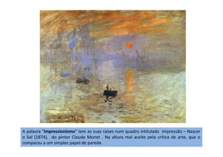 A palavra “impressionismo” tem as suas raízes num quadro intitulado Impressão – Nascer
o Sol (1874), do pintor Claude Monet . Na altura mal aceite pela crítica de arte, que o
comparou a um simples papel de parede.
 