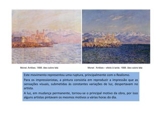Monet. Antibes. 1888. óleo sobre tela Monet. Antibes – efeito à tarde. 1888. óleo sobre tela
Este movimento representou uma ruptura, principalmente com o Realismo.
Para os impressionistas, a pintura consistia em reproduzir a impressão que as
sensações visuais, submetidas às constantes variações de luz, despertavam no
artista.
A luz, em mudança permanente, tornou-se o principal motivo da obra, por isso
alguns artistas pintavam os mesmos motivos a várias horas do dia.
 