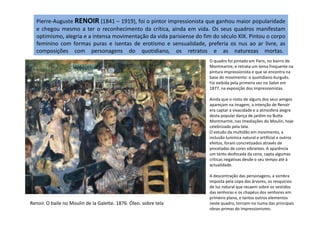 Pierre-Auguste RENOIR (1841 – 1919), foi o pintor impressionista que ganhou maior popularidade
e chegou mesmo a ter o reconhecimento da crítica, ainda em vida. Os seus quadros manifestam
optimismo, alegria e a intensa movimentação da vida parisiense do fim do século XIX. Pintou o corpo
feminino com formas puras e isentas de erotismo e sensualidade, preferia os nus ao ar livre, as
composições com personagens do quotidiano, os retratos e as naturezas mortas.
O quadro foi pintado em Paris, no bairro de
Montmartre, e retrata um tema frequente na
pintura impressionista e que se encontra na
base do movimento: o quotidiano burguês.
Foi exibida pela primeira vez no Salon em
1877, na exposição dos impressionistas.
Ainda que o rosto de alguns dos seus amigos
apareçam na imagem, a intenção de Renoir
era captar a vivacidade e a atmosfera alegre
desta popular dança de jardim no Butte
Renoir. O baile no Moulin de la Galette. 1876. Óleo. sobre tela
desta popular dança de jardim no Butte
Montmartre, nas imediações do Moulin, hoje
celebrizado pela tela.
O estudo da multidão em movimento, a
inclusão lumínica natural e artificial e outros
efeitos, foram concretizados através de
pinceladas de cores vibrantes. A aparência
um tanto desfocada da cena, capta algumas
críticas negativas desde o seu tempo até à
actualidade.
A descontração das personagens, a sombra
imposta pela copa das árvores, os resquícios
de luz natural que recaem sobre os vestidos
das senhoras e os chapéus dos senhores em
primeiro plano, e tantos outros elementos
neste quadro, tornam-no numa das principais
obras-primas do Impressionismo.
 