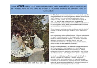 Claude MONET (1840 – 1926), incessante pesquisador da luz e seus efeitos, pintou vários motivos
em diversas horas do dia, afim de estudar as mutações coloridas do ambiente com sua
luminosidade.
Em 1866, Claude Monet começou a pintar um quadro grande no jardim
da propriedade que ele alugava nos subúrbios de Paris. Ele encarou um
desafio duplo: primeiramente, trabalhando a céu aberto como
trabalhar na parte superior do quadro sem mudar o seu ponto de
vista; e em segundo lugar, trabalhando num formato grande
geralmente usado para composições históricas. Mas o seu desafio real
era outro: conseguir pintar figuras numa paisagem e dar a impressão
que o ar e a luz se moviam à sua volta.
Monet achou uma solução pintando as sombras, luz colorida, “pontos”
de luz do sol filtrado pela folhagem, e reflexos pálidos brilhando no
escuro.
Emile Zola escreveu no seu relatório no Salão: "O sol caiu directamente
em saias brancas deslumbrantes; a sombra quente de uma árvore
recorta um pedaço cinzento do caminho e dos vestidos ensolarados.
Que efeito mais estranho e imaginável. O pintor deve estar
notavelmente sintonia com o seu tempo para ousar fazer tal coisa,
tecidos cortados ao meio pela sombra e pelo sol".
Os rostos são deixados vagos e não podem ser considerados retratos.
Camille, a companheira do artista, posou para as três figuras na
esquerda. Monet habilidosamente deixou o branco dos vestidos,
pousando-os firmemente na estrutura da composição – uma sinfonia
de verdes e castanhos – fornecido pela árvore central e pelo caminho.
Terminado no estúdio, a pintura foi recusada pelo júri do Salão de
1867que, à parte da falta de assunto e narrativa, deplorou as
pinceladas visíveis que considerou como um sinal de desatenção e
incompletude. Um dos membros do júri terá declarado: “Demasiados
jovens não pensam em mais nada senão em continuar nesta direcção
abominável. É tempo de protegê-los e salvar a arte"!
Monet. Mulheres no jardim. 1866-1867. Óleo. sobre tela
 