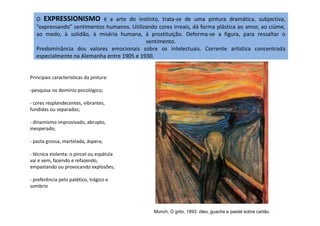O EXPRESSIONISMO é a arte do instinto, trata-se de uma pintura dramática, subjectiva,
“expressando” sentimentos humanos. Utilizando cores irreais, dá forma plástica ao amor, ao ciúme,
ao medo, à solidão, à miséria humana, à prostituição. Deforma-se a figura, para ressaltar o
sentimento.
Predominância dos valores emocionais sobre os intelectuais. Corrente artística concentrada
especialmente na Alemanha entre 1905 e 1930.
Principais características da pintura:
-pesquisa no domínio psicológico;
- cores resplandecentes, vibrantes,
fundidas ou separadas;
- dinamismo improvisado, abrupto,
inesperado;
- pasta grossa, martelada, áspera;
- técnica violenta: o pincel ou espátula
vai e vem, fazendo e refazendo,
empastando ou provocando explosões;
- preferência pelo patético, trágico e
sombrio
Munch, O grito, 1893. óleo, guache e pastel sobre cartão.
 