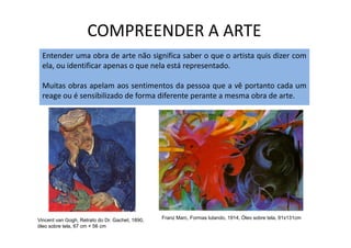 COMPREENDER A ARTE
Entender uma obra de arte não significa saber o que o artista quis dizer com
ela, ou identificar apenas o que nela está representado.
Muitas obras apelam aos sentimentos da pessoa que a vê portanto cada um
reage ou é sensibilizado de forma diferente perante a mesma obra de arte.
Franz Marc, Formas lutando, 1914, Óleo sobre tela, 91x131cmVincent van Gogh, Retrato do Dr. Gachet, 1890,
óleo sobre tela, 67 cm × 56 cm
 