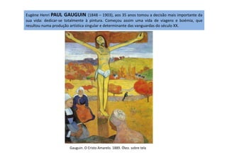 Eugène Henri PAUL GAUGUIN (1848 – 1903), aos 35 anos tomou a decisão mais importante da
sua vida: dedicar-se totalmente à pintura. Começou assim uma vida de viagens e boémia, que
resultou numa produção artística singular e determinante das vanguardas do século XX.
Gauguin. O Cristo Amarelo. 1889. Óleo. sobre tela
 