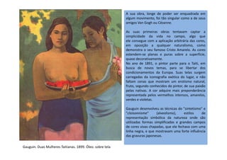 A sua obra, longe de poder ser enquadrada em
algum movimento, foi tão singular como a de seus
amigos Van Gogh ou Cézanne.
As suas primeiras obras tentavam captar a
simplicidade da vida no campo, algo que
ele consegue com a aplicação arbitrária das cores,
em oposição a qualquer naturalismo, como
demonstra o seu famoso Cristo Amarelo. As cores
estendem-se planas e puras sobre a superfície,
quase decorativamente.
No ano de 1891, o pintor parte para o Taiti, em
busca de novos temas, para se libertar dos
condicionamentos da Europa. Suas telas surgem
carregadas da iconografia exótica do lugar, e não
faltam cenas que mostram um erotismo natural,faltam cenas que mostram um erotismo natural,
fruto, segundo conhecidos do pintor, de sua paixão
pelas nativas. A cor adquire mais preponderância
representada pelos vermelhos intensos, amarelos,
verdes e violetas.
Gauguin desenvolveu as técnicas do "sintetismo" e
"cloisonnisme" (alveolismo), estilos de
representação simbólica da natureza onde são
utilizadas formas simplificadas e grandes campos
de cores vivas chapadas, que ele fechava com uma
linha negra, e que mostravam uma forte influência
das gravuras japonesas.
Gauguin. Duas Mulheres Taitianas. 1899. Óleo. sobre tela
 