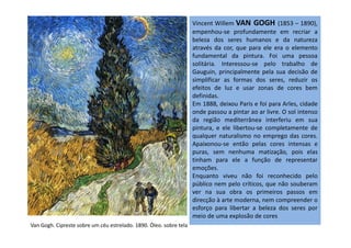 Vincent Willem VAN GOGH (1853 – 1890),
empenhou-se profundamente em recriar a
beleza dos seres humanos e da natureza
através da cor, que para ele era o elemento
fundamental da pintura. Foi uma pessoa
solitária. Interessou-se pelo trabalho de
Gauguin, principalmente pela sua decisão de
simplificar as formas dos seres, reduzir os
efeitos de luz e usar zonas de cores bem
definidas.
Em 1888, deixou Paris e foi para Arles, cidade
onde passou a pintar ao ar livre. O sol intenso
da região mediterrânea interferiu em sua
pintura, e ele libertou-se completamente depintura, e ele libertou-se completamente de
qualquer naturalismo no emprego das cores.
Apaixonou-se então pelas cores intensas e
puras, sem nenhuma matização, pois elas
tinham para ele a função de representar
emoções.
Enquanto viveu não foi reconhecido pelo
público nem pelo críticos, que não souberam
ver na sua obra os primeiros passos em
direcção à arte moderna, nem compreender o
esforço para libertar a beleza dos seres por
meio de uma explosão de cores
Van Gogh. Cipreste sobre um céu estrelado. 1890. Óleo. sobre tela
 