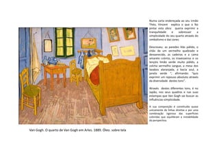 Numa carta endereçada ao seu irmão
Théo, Vincent explica o que o fez
pintar esta obra: queria exprimir a
tranquilidade e sobressair a
simplicidade do seu quarto através do
simbolismo e das cores.
Descreveu: as paredes lilás pálido, o
chão de um vermelho quebrado e
desvanecido, as cadeiras e a cama
amarelo crómio, os travesseiros e os
lençóis limão verde muito pálido, a
colcha vermelho sangue, a mesa dos
lavabos alaranjada, a bacia azul, a
janela verde “, afirmando: “quis
exprimir um repouso absoluto através
Van Gogh. O quarto de Van Gogh em Arles. 1889. Óleo. sobre tela
exprimir um repouso absoluto através
da diversidade destes tons”.
Através destes diferentes tons, é no
Japão, nos seus quadros e nas suas
estampas que Van Gogh vai buscar as
influências-simplicidade.
A sua composição é constituída quase
unicamente de linhas direitas e por uma
combinação rigorosa das superfícies
coloridas que equilibram a instabilidade
da perspectiva.
 