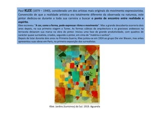 Paul KLEE (1879 – 1940), considerado um dos artistas mais originais do movimento expressionista.
Convencido de que a realidade artística era totalmente diferente da observada na natureza, este
pintor dedicou-se durante a toda sua carreira a buscar o ponto de encontro entre realidade e
espírito.
Klee escreveu: "A cor, como a forma, pode expressar ritmo e movimento". Mas a grande descoberta ocorreria dois
anos depois, na sua primeira viagem a Tunes. As formas cúbicas da arquitectura e os graciosos arabescos na
terracota deixaram sua marca na obra do pintor. Iniciou uma fase de grande produtividade, com quadros de
carácter quase surrealista, criados, segundo o pintor, em cima de "matéria e sonhos".
Depois de lutar durante dois anos na Primeira Guerra, Klee juntou-se em 1924 ao grupo Die vier Blauen, mas antes
apresentou suas obras em Paris, na primeira exposição dos surrealistas.
Klee. Jardins (tunisinos) do Sul. 1919. Aguarela
 