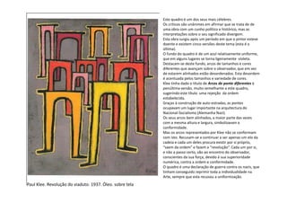 Este quadro é um dos seus mais célebres.
Os críticos são unânimes em afirmar que se trata de de
uma obra com um cunho político e histórico, mas as
interpretações sobre o seu significado divergem.
Esta obra surgiu após um período em que o pintor esteve
doente e existem cinco versões deste tema (esta é a
última).
O fundo do quadro é de um azul relativamente uniforme,
que em alguns lugares se torna ligeiramente violeta.
Destacam-se deste fundo, arcos de tamanhos e cores
diferentes que avançam sobre o observador, que em vez
de estarem alinhados estão desordenados. Esta desordem
é acentuada pelos tamanhos e variedade de cores.
Klee tinha dado o título de Arcos de ponte diferentes à
penúltima versão, muito semelhante a este quadro,
sugerindo este título uma rejeição da ordem
estabelecida.
Graças à construção de auto-estradas, as pontes
Paul Klee. Revolução do viaduto. 1937. Óleo. sobre tela
Graças à construção de auto-estradas, as pontes
ocupavam um lugar importante na arquitectura do
Nacional-Socialismo (Alemanha Nazi).
Os seus arcos bem alinhados, a maior parte das vezes
com a mesma altura e largura, simbolizavam a
conformidade.
Mas os arcos representados por Klee não se conformam
com isto. Recusam-se a continuar a ser apenas um elo da
cadeia e cada um deles procura existir por si próprio,
“saem da ordem” e fazem a “revolução”. Cada um por si,
e não a passo certo, vão ao encontro do observador,
conscientes da sua força, devido à sua superioridade
numérica, contra a ordem e conformidade.
O quadro é uma declaração de guerra contra os nazis, que
tinham conseguido reprimir toda a individualidade na
Arte, sempre que esta recusou a uniformização.
 