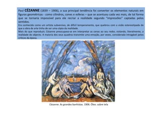 Paul CÉZANNE (1839 – 1906), a sua principal tendência foi converter os elementos naturais em
figuras geométricas - como cilindros, cones e esferas – que se acentuou cada vez mais, de tal forma
que se tornaria impossível para ele recriar a realidade segundo “impressões” captadas pelos
sentidos.
Era conhecido como um artista subversivo, de difícil temperamento, que quebrou com a visão estereotipada de
que a obra de arte tinha de ser uma cópia da realidade.
Mais do que reproduzir, Cézanne preocupava-se em interpretar as cenas ao seu redor, violando, literalmente, a
realidade do objecto. A maioria dos seus quadros transmite uma emoção, por vezes, considerada intragável pelos
críticos da época.
Cézanne. As grandes banhistas. 1906. Óleo. sobre tela
 