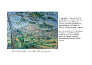 O Monte Saint Victoire, próximo da
casa de Cézanne em Aix-en-Provence
foi um dos seus temas favoritos.
Cézanne ficou fascinado pela dureza
arquitectural das suas formas e
pintou-a de diversas formas e ângulos.
Usou conjuntos de cores ousadas para
alcançar um novo efeito espacial
Cézanne. O Monte Saint Victoire. 1885-1887. Óleo. sobre tela
alcançar um novo efeito espacial
conhecido como “profundidade-
plana” para retratar as formas
geológicas das montanhas, fora do
comum.
 