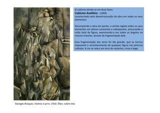 O cubismo divide-se em duas fases:
Cubismo Analítico - (1909)
caracterizado pela desestruturação da obra em todos os seus
elementos.
Decompondo a obra em partes, o artista regista todos os seus
elementos em planos sucessivos e sobrepostos, procurando a
visão total da figura, examinando-a em todos os ângulos no
mesmo instante, através da fragmentação dela.
Essa fragmentação dos seres foi tão grande, que se tornou
impossível o reconhecimento de qualquer figura nas pinturas
cubistas. A cor se reduz aos tons de castanho, cinza e bege.
Georges Braques. Violino e jarro. 1910. Óleo. sobre tela
 