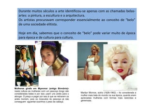 Durante muitos séculos a arte identificou-se apenas com as chamadas belas-
artes: a pintura, a escultura e a arquitectura.
Os artistas procuravam corresponder essencialmente ao conceito de “belo”
de uma sociedade elitista.
Hoje em dia, sabemos que o conceito de “belo” pode variar muito de época
para época e de cultura para cultura.
Mulheres girafa em Myanmar (antiga Birmânia)-
nesta cultura as mulheres com um pescoço longo são
consideradas belas e por isso usam uns anéis para o
alongar. O preço a pagar por isso é que se retirarem os
anéis morrem, pois os músculos do pescoço já não
conseguem aguentar sozinhos o peso da cabeça.
Marilyn Monroe, actriz (1926-1962) – foi considerada a
mulher mais bela do mundo na sua época, quando eram
apreciadas mulheres com formas mais redondas e
generosas.
 